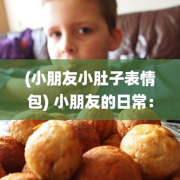 (小朋友小肚子表情包) 小朋友的日常：独特的美食冒险带来的小肚子灌得鼓鼓的满足感