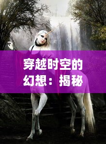 穿越时空的幻想：揭秘魔幻世界中神秘力量的操控与奇幻生物的丛生之谜