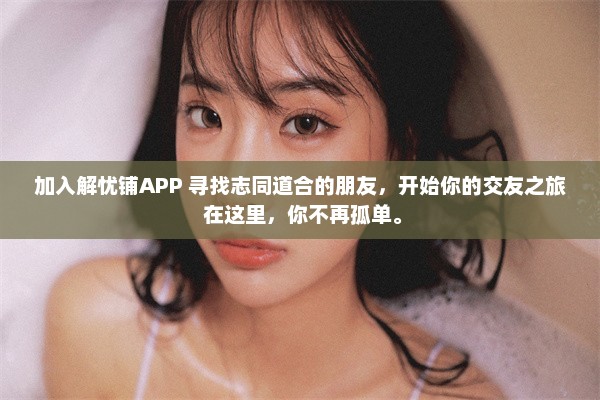 加入解忧铺APP 寻找志同道合的朋友，开始你的交友之旅 在这里，你不再孤单。