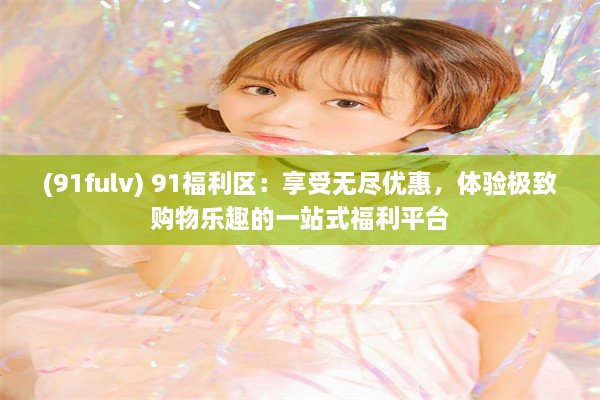 (91fulv) 91福利区：享受无尽优惠，体验极致购物乐趣的一站式福利平台