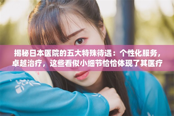 揭秘日本医院的五大特殊待遇：个性化服务，卓越治疗，这些看似小细节恰恰体现了其医疗水平之高