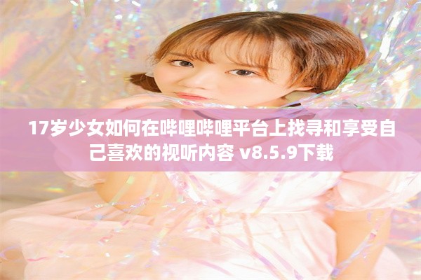 17岁少女如何在哔哩哔哩平台上找寻和享受自己喜欢的视听内容 v8.5.9下载