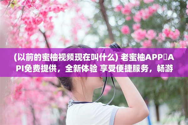 (以前的蜜柚视频现在叫什么) 老蜜柚APP汅API免费提供，全新体验 享受便捷服务，畅游智能世界。