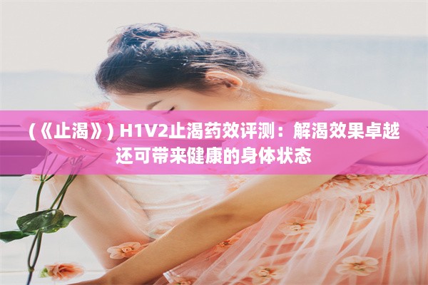 (《止渴》) H1V2止渴药效评测：解渴效果卓越还可带来健康的身体状态