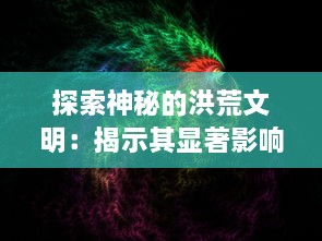 探索神秘的洪荒文明：揭示其显著影响和对现代社会科技发展的深远启示