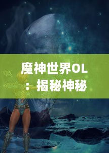 魔神世界OL：揭秘神秘地下城，梳理战斗策略，带你体验前所未有的MMORPG游戏乐趣