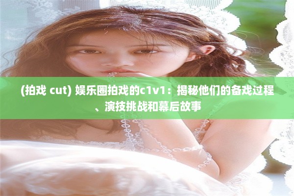 (拍戏 cut) 娱乐圈拍戏的c1v1：揭秘他们的备戏过程、演技挑战和幕后故事