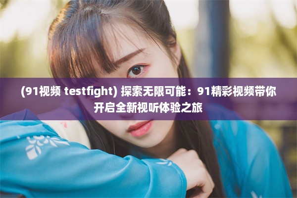 (91视频 testfight) 探索无限可能：91精彩视频带你开启全新视听体验之旅