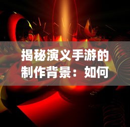 揭秘演义手游的制作背景：如何将经典古代战争融入现代游戏设计中