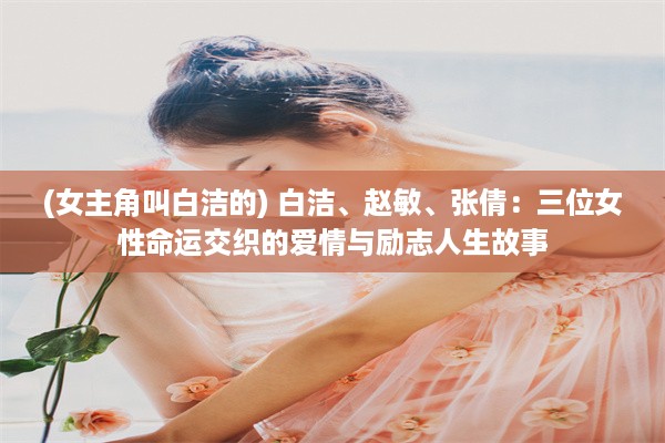 (女主角叫白洁的) 白洁、赵敏、张倩：三位女性命运交织的爱情与励志人生故事