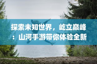 探索未知世界，屹立巅峰：山河手游带你体验全新奇幻大陆冒险之旅