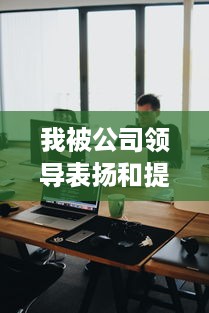 我被公司领导表扬和提拔的经历：一个对职场成长的深度反思和启示