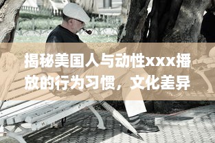 揭秘美国人与动性xxx播放的行为习惯，文化差异影响了他们对性的理解和表达吗