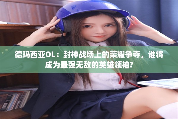 德玛西亚OL：封神战场上的荣耀争夺，谁将成为最强无敌的英雄领袖?