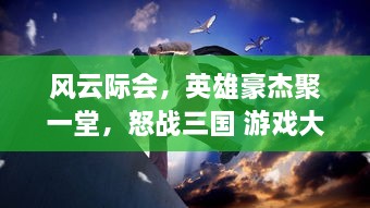 风云际会，英雄豪杰聚一堂，怒战三国 游戏大不同，体验真实历史战役的烽火连天