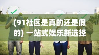 (91社区是真的还是假的) 一站式娱乐新选择：91社区影院，打造全新的社区观影体验