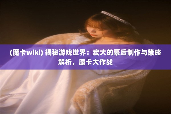 (魔卡wiki) 揭秘游戏世界：宏大的幕后制作与策略解析，魔卡大作战