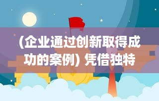 (企业通过创新取得成功的案例) 凭借独特创新，企业发展一飞冲天，引领行业步入全新高峰