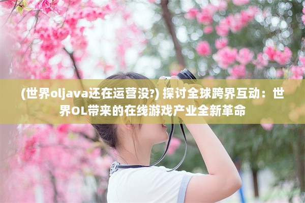 (世界oljava还在运营没?) 探讨全球跨界互动：世界OL带来的在线游戏产业全新革命