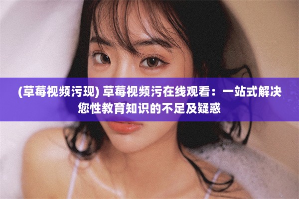 (草莓视频污现) 草莓视频污在线观看：一站式解决您性教育知识的不足及疑惑