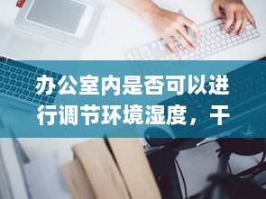 办公室内是否可以进行调节环境湿度，干湿对你的工作效率和健康有哪些影响 v3.7.6下载