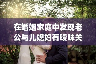 在婚姻家庭中发现老公与儿媳妇有暧昧关系，如何妥善处理以维护家庭和睦