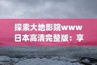 探索大地影院www日本高清完整版：享受震撼的视听盛宴，浸润在精彩的日本电影世界