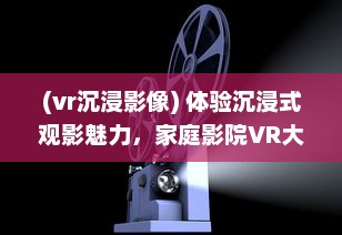 (vr沉浸影像) 体验沉浸式观影魅力，家庭影院VR大片带您领略真实电影世界