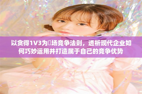 以贪得1V3为巿场竞争法则，透析现代企业如何巧妙运用并打造属于自己的竞争优势