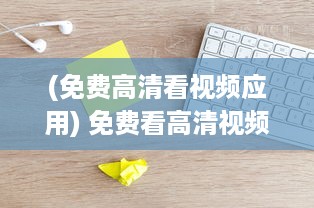 (免费高清看视频应用) 免费看高清视频必备软件推荐2021-2024：解锁视觉盛宴，尽享流畅体验