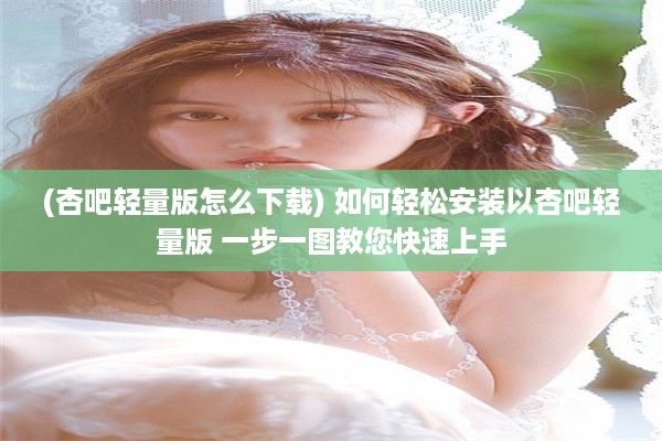 (杏吧轻量版怎么下载) 如何轻松安装以杏吧轻量版 一步一图教您快速上手