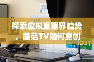 探索虚拟直播界趋势，蘑菇TV如何靠创新内容与技术领跑聚合流媒体领域 v6.2.0下载