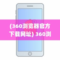 (360浏览器官方下载网址) 360浏览器下载：轻松获取快速、安全、稳定的全面网页浏览体验