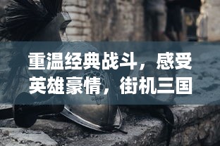 重温经典战斗，感受英雄豪情，街机三国猛将传续写不朽的历史传奇