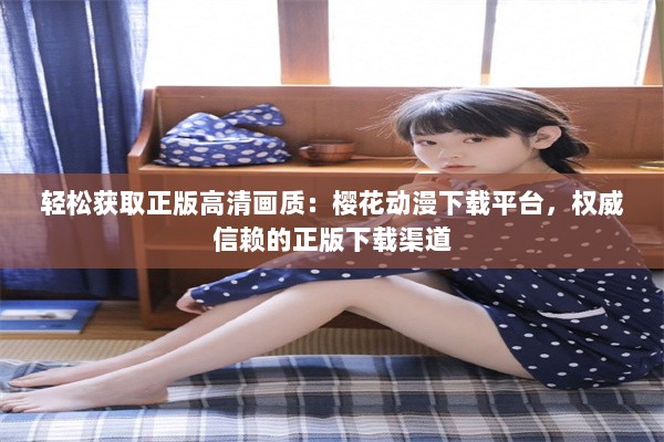 轻松获取正版高清画质：樱花动漫下载平台，权威信赖的正版下载渠道