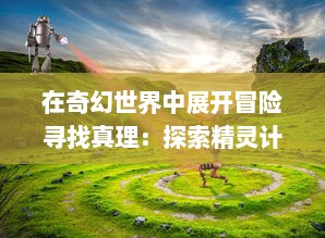 在奇幻世界中展开冒险寻找真理：探索精灵计划 中未知密境的神秘旅程