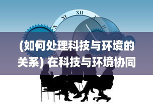 (如何处理科技与环境的关系) 在科技与环境协同进化中：人类如何重返和谐文明的全新篇章