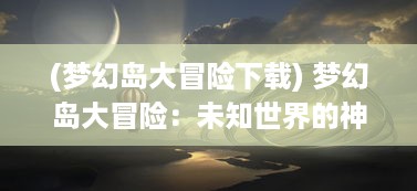 (梦幻岛大冒险下载) 梦幻岛大冒险：未知世界的神秘探索与奇妙生物的幻想冒险旅程