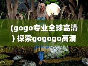 (gogo专业全球高清) 探索gogogo高清视频的起源：从诞生到发展的一路历程