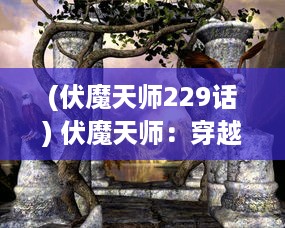 (伏魔天师229话) 伏魔天师：穿越千年的神秘法术与对抗邪恶势力的壮烈斗争