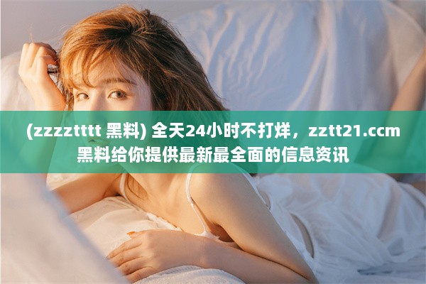 (zzzztttt 黑料) 全天24小时不打烊，zztt21.ccm黑料给你提供最新最全面的信息资讯