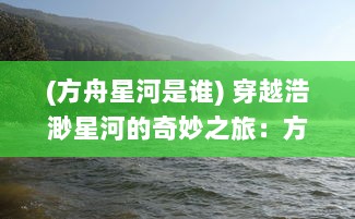 (方舟星河是谁) 穿越浩渺星河的奇妙之旅：方舟与未知宇宙的秘密揭示