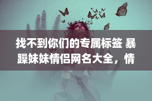 找不到你们的专属标签 暴躁妹妹情侣网名大全，情侣间暴躁可爱的网名难题一网打尽! v1.5.1下载