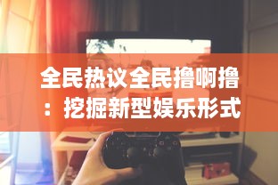 全民热议全民撸啊撸：挖掘新型娱乐形式，尽享游戏乐趣的全民在线电竞大赛