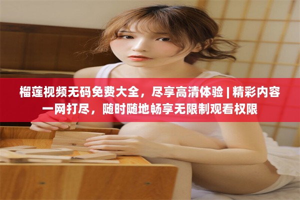 榴莲视频无码免费大全，尽享高清体验 | 精彩内容一网打尽，随时随地畅享无限制观看权限