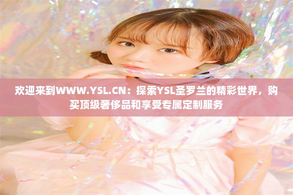 欢迎来到WWW.YSL.CN：探索YSL圣罗兰的精彩世界，购买顶级奢侈品和享受专属定制服务