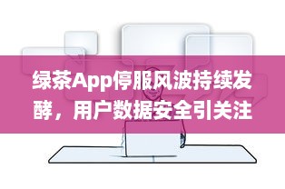 绿茶App停服风波持续发酵，用户数据安全引关注 能否继续使用成疑虑重重。 v8.1.8下载