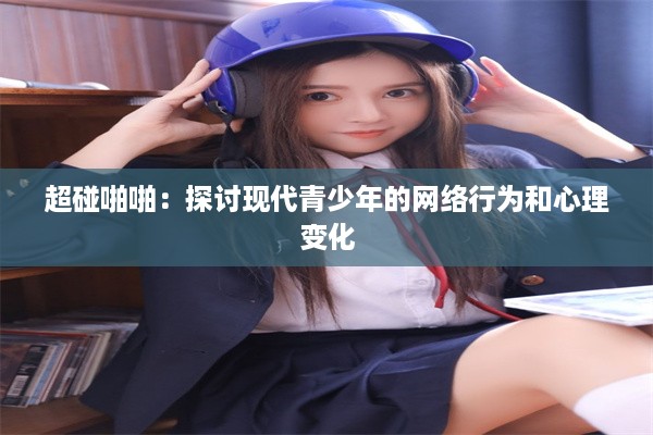 超碰啪啪：探讨现代青少年的网络行为和心理变化