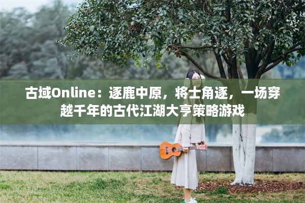 古域Online：逐鹿中原，将士角逐，一场穿越千年的古代江湖大亨策略游戏