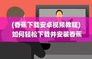 (香蕉下载安卓视频教程) 如何轻松下载并安装香蕉app最新版：详细步骤与注意事项一览无遗